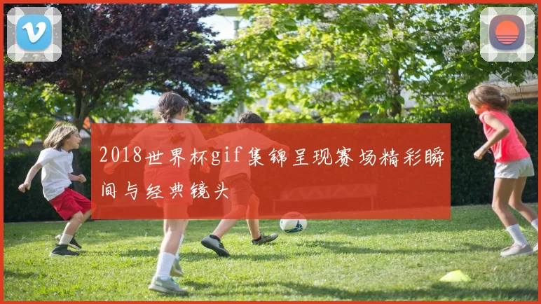 2018世界杯gif集锦呈现赛场精彩瞬间与经典镜头