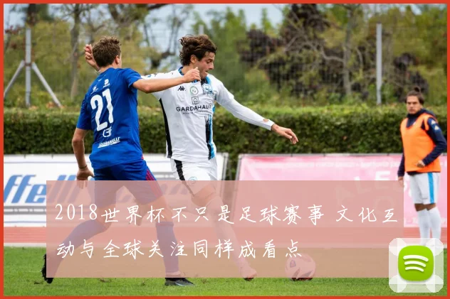 2018世界杯不只是足球赛事 文化互动与全球关注同样成看点