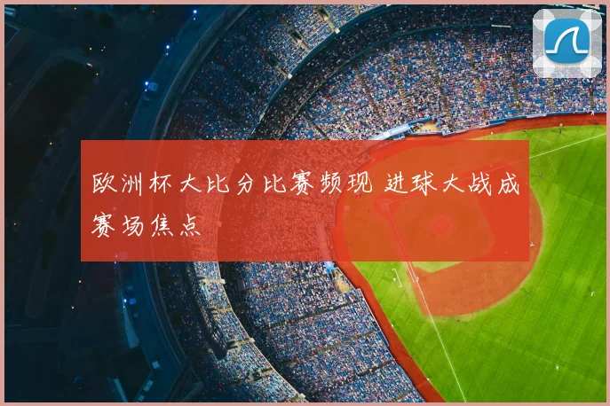 欧洲杯大比分比赛频现 进球大战成赛场焦点