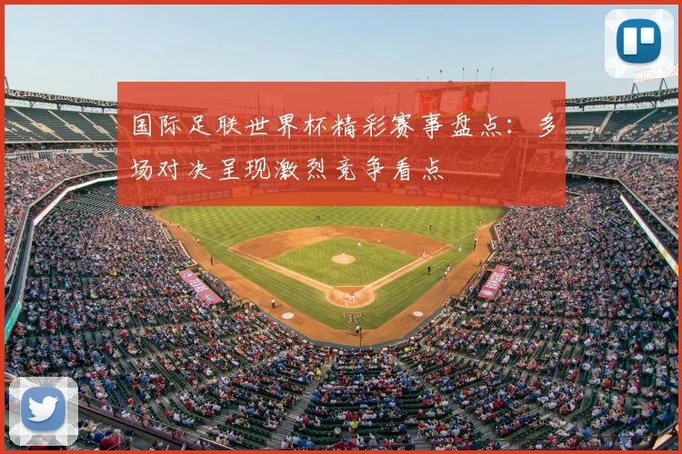 国际足联世界杯精彩赛事盘点：多场对决呈现激烈竞争看点