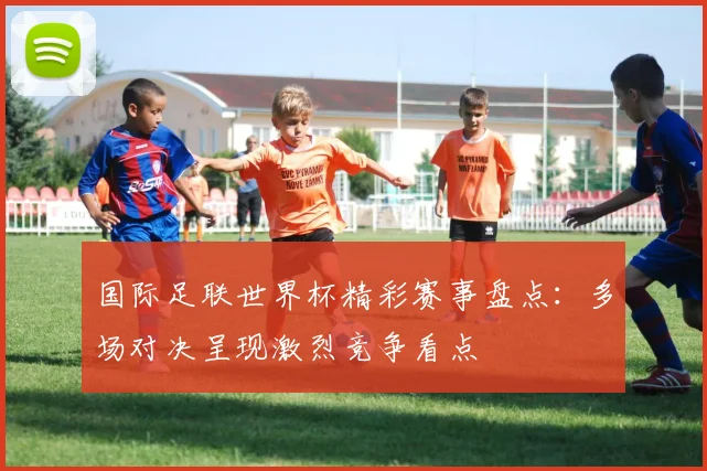 国际足联世界杯精彩赛事盘点：多场对决呈现激烈竞争看点