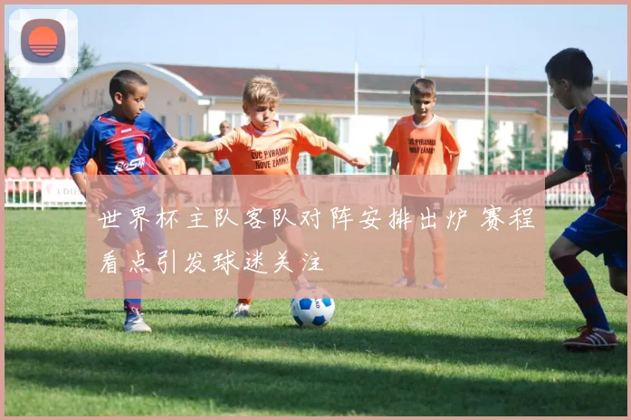 世界杯主队客队对阵安排出炉 赛程看点引发球迷关注