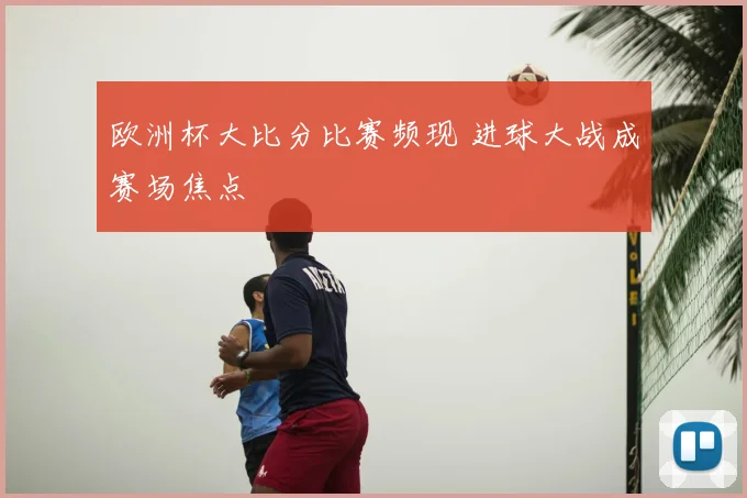欧洲杯大比分比赛频现 进球大战成赛场焦点