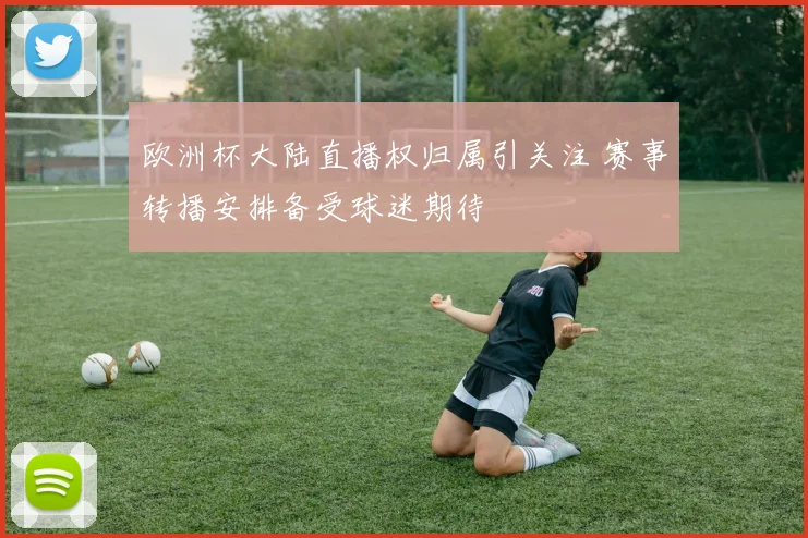 欧洲杯大陆直播权归属引关注 赛事转播安排备受球迷期待